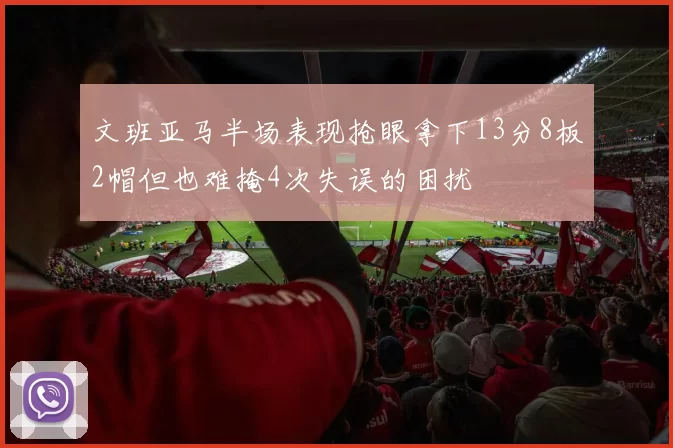 文班亚马半场表现抢眼拿下13分8板2帽但也难掩4次失误的困扰
