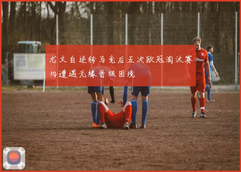 尤文自逆转马竞后五次欧冠淘汰赛均遭遇无缘晋级困境