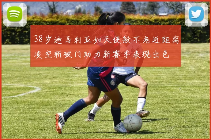 38岁迪马利亚如天使般不老近距离凌空斩破门助力新赛季表现出色