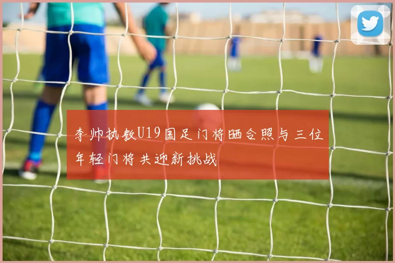 李帅执教U19国足门将晒合照与三位年轻门将共迎新挑战