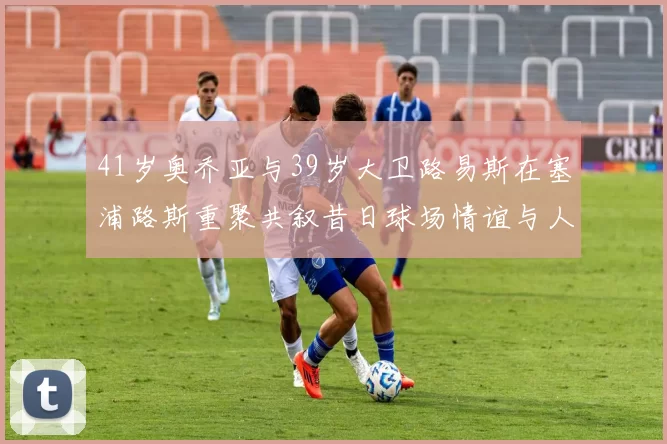 41岁奥乔亚与39岁大卫路易斯在塞浦路斯重聚共叙昔日球场情谊与人生故事