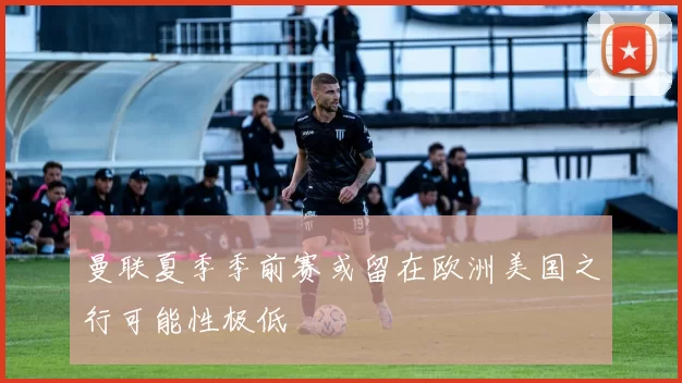 曼联夏季季前赛或留在欧洲美国之行可能性极低