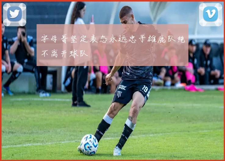 字母哥坚定表态永远忠于雄鹿队绝不离开球队