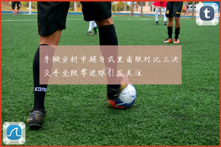 李璇分析中超与武里南联对比三次交手全败零进球引发关注