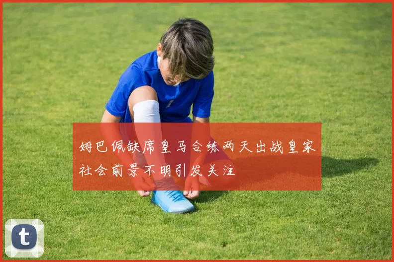 姆巴佩缺席皇马合练两天出战皇家社会前景不明引发关注