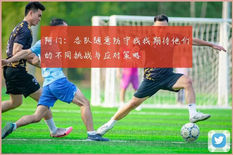 阿门：各队随意防守我我期待他们的不同挑战与应对策略