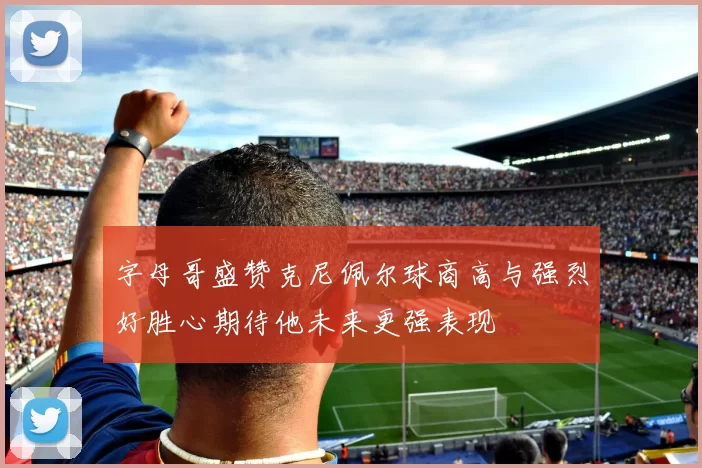 字母哥盛赞克尼佩尔球商高与强烈好胜心期待他未来更强表现