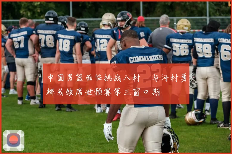 中国男篮面临挑战八村塁与河村勇辉或缺席世预赛第三窗口期
