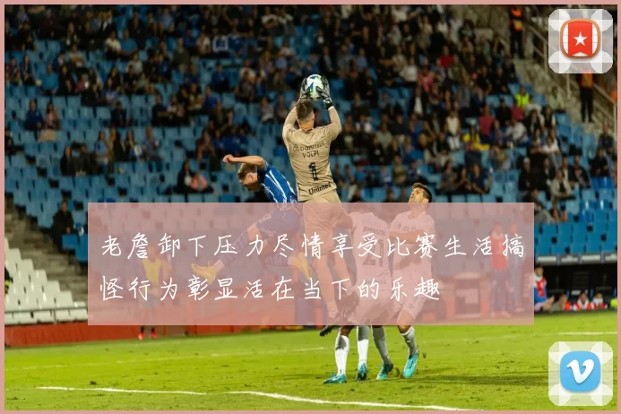老詹卸下压力尽情享受比赛生活搞怪行为彰显活在当下的乐趣