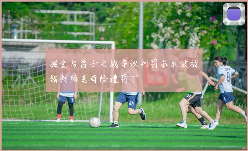 掘金与爵士之战争议判罚菲利波被错判约基奇险遭罚下