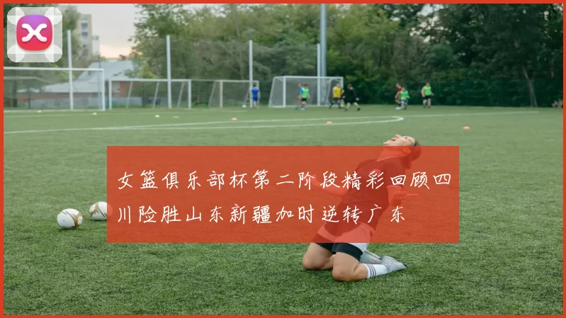 女篮俱乐部杯第二阶段精彩回顾四川险胜山东新疆加时逆转广东