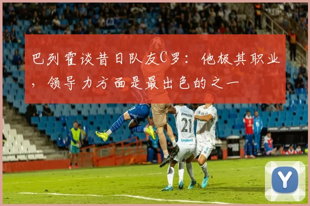 巴列霍谈昔日队友C罗：他极其职业，领导力方面是最出色的之一