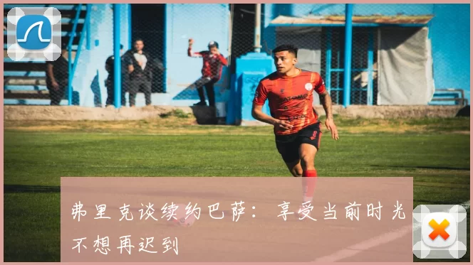 弗里克谈续约巴萨：享受当前时光不想再迟到