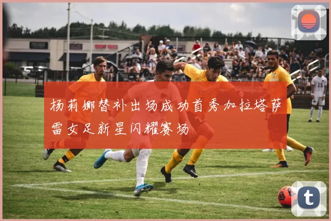 杨莉娜替补出场成功首秀加拉塔萨雷女足新星闪耀赛场